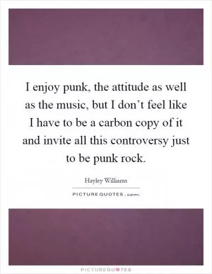 I enjoy punk, the attitude as well as the music, but I don’t feel like I have to be a carbon copy of it and invite all this controversy just to be punk rock Picture Quote #1