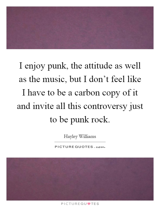 I enjoy punk, the attitude as well as the music, but I don't feel like I have to be a carbon copy of it and invite all this controversy just to be punk rock Picture Quote #1