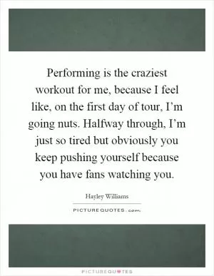 Performing is the craziest workout for me, because I feel like, on the first day of tour, I’m going nuts. Halfway through, I’m just so tired but obviously you keep pushing yourself because you have fans watching you Picture Quote #1