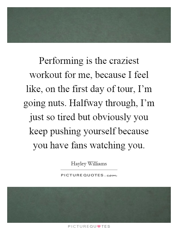 Performing is the craziest workout for me, because I feel like, on the first day of tour, I'm going nuts. Halfway through, I'm just so tired but obviously you keep pushing yourself because you have fans watching you Picture Quote #1