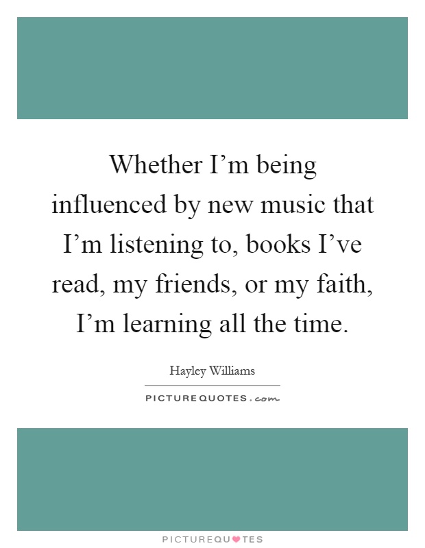 Whether I'm being influenced by new music that I'm listening to, books I've read, my friends, or my faith, I'm learning all the time Picture Quote #1