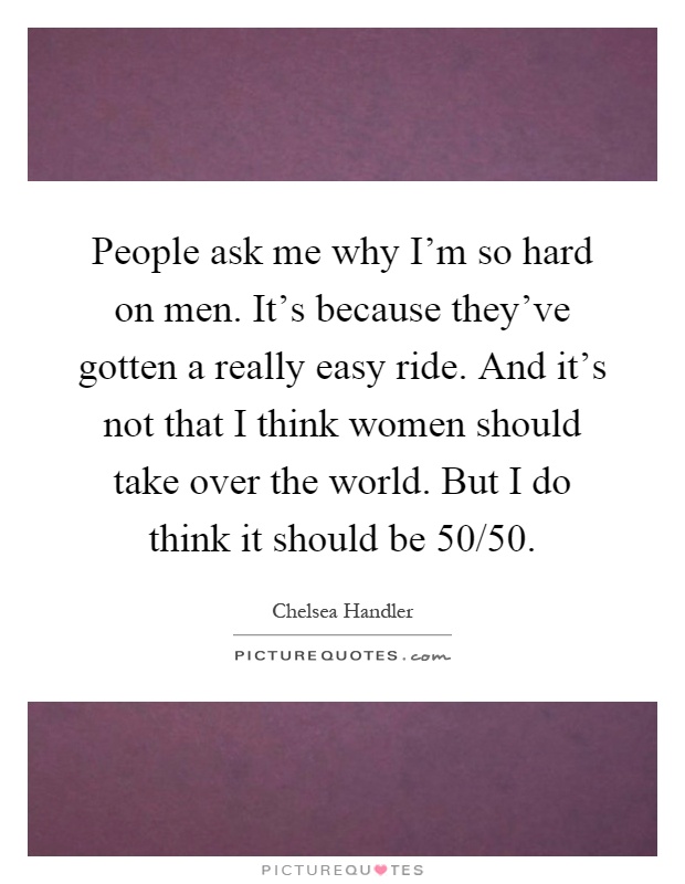 People ask me why I'm so hard on men. It's because they've gotten a really easy ride. And it's not that I think women should take over the world. But I do think it should be 50/50 Picture Quote #1