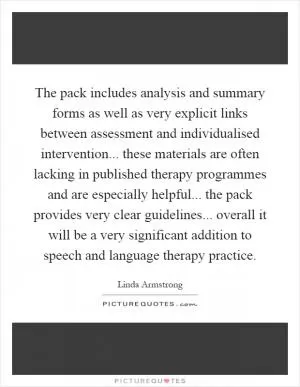 The pack includes analysis and summary forms as well as very explicit links between assessment and individualised intervention... these materials are often lacking in published therapy programmes and are especially helpful... the pack provides very clear guidelines... overall it will be a very significant addition to speech and language therapy practice Picture Quote #1