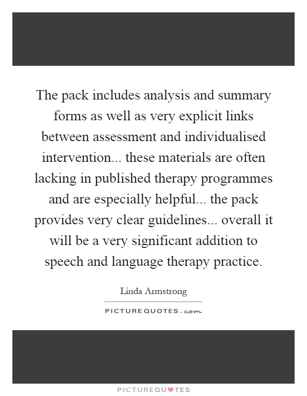 The pack includes analysis and summary forms as well as very explicit links between assessment and individualised intervention... these materials are often lacking in published therapy programmes and are especially helpful... the pack provides very clear guidelines... overall it will be a very significant addition to speech and language therapy practice Picture Quote #1