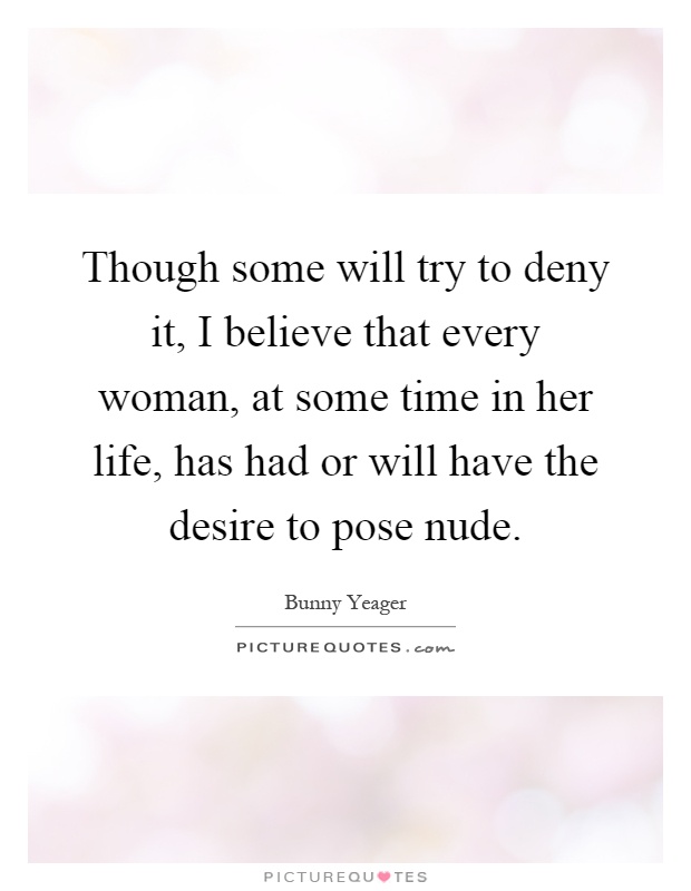 Though some will try to deny it, I believe that every woman, at some time in her life, has had or will have the desire to pose nude Picture Quote #1