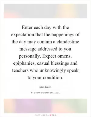 Enter each day with the expectation that the happenings of the day may contain a clandestine message addressed to you personally. Expect omens, epiphanies, casual blessings and teachers who unknowingly speak to your condition Picture Quote #1