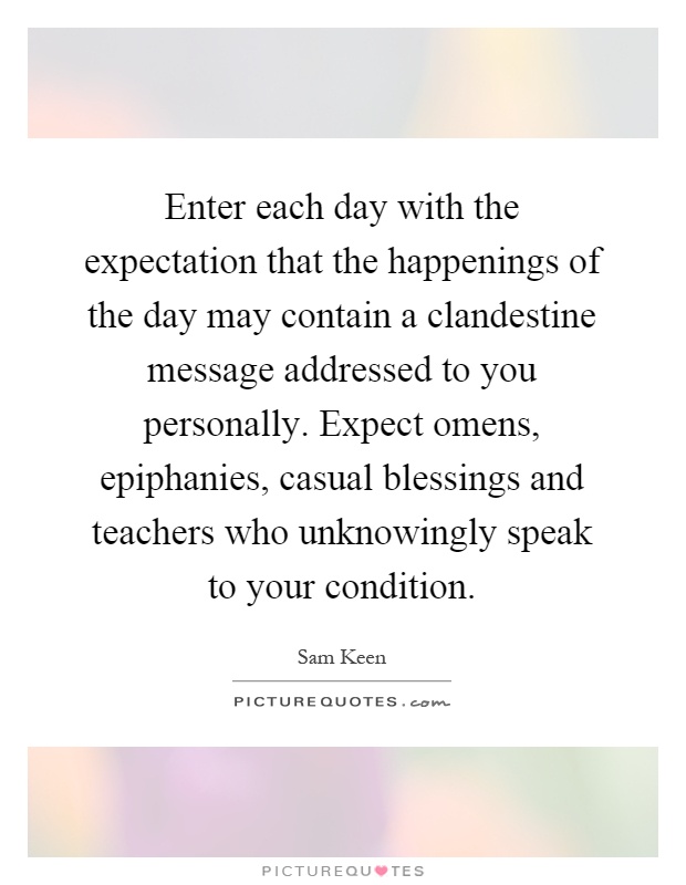 Enter each day with the expectation that the happenings of the day may contain a clandestine message addressed to you personally. Expect omens, epiphanies, casual blessings and teachers who unknowingly speak to your condition Picture Quote #1