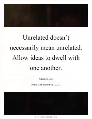 Unrelated doesn’t necessarily mean unrelated. Allow ideas to dwell with one another Picture Quote #1