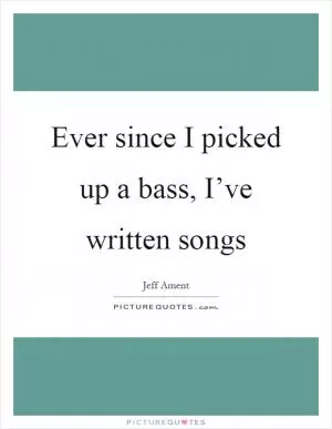 Ever since I picked up a bass, I’ve written songs Picture Quote #1