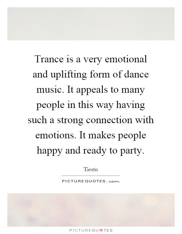 Trance is a very emotional and uplifting form of dance music. It appeals to many people in this way having such a strong connection with emotions. It makes people happy and ready to party Picture Quote #1