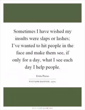 Sometimes I have wished my insults were slaps or lashes; I’ve wanted to hit people in the face and make them see, if only for a day, what I see each day I help people Picture Quote #1