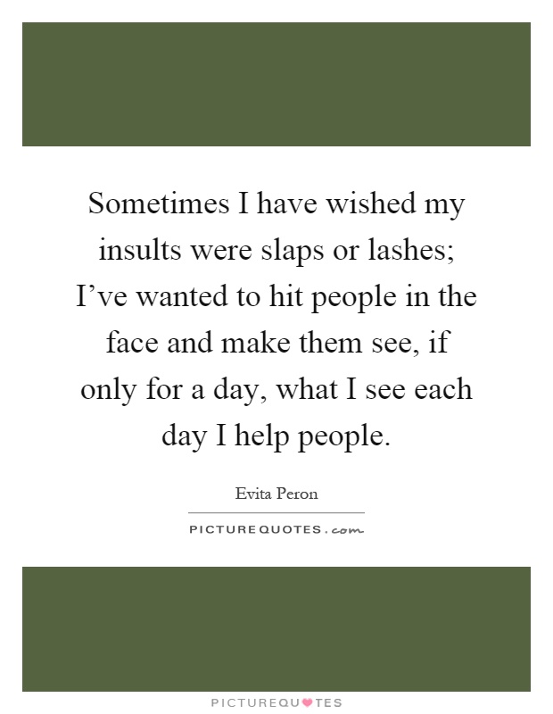 Sometimes I have wished my insults were slaps or lashes; I've wanted to hit people in the face and make them see, if only for a day, what I see each day I help people Picture Quote #1
