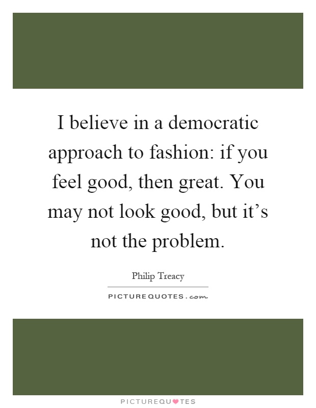 I believe in a democratic approach to fashion: if you feel good, then great. You may not look good, but it's not the problem Picture Quote #1