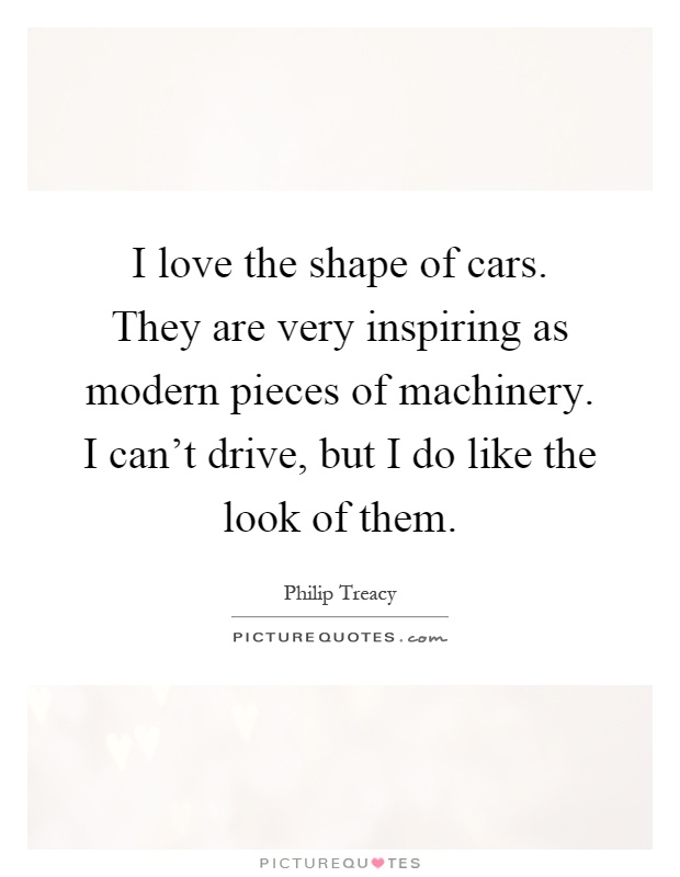 I love the shape of cars. They are very inspiring as modern pieces of machinery. I can’t drive, but I do like the look of them Picture Quote #1