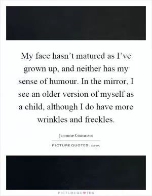 My face hasn’t matured as I’ve grown up, and neither has my sense of humour. In the mirror, I see an older version of myself as a child, although I do have more wrinkles and freckles Picture Quote #1