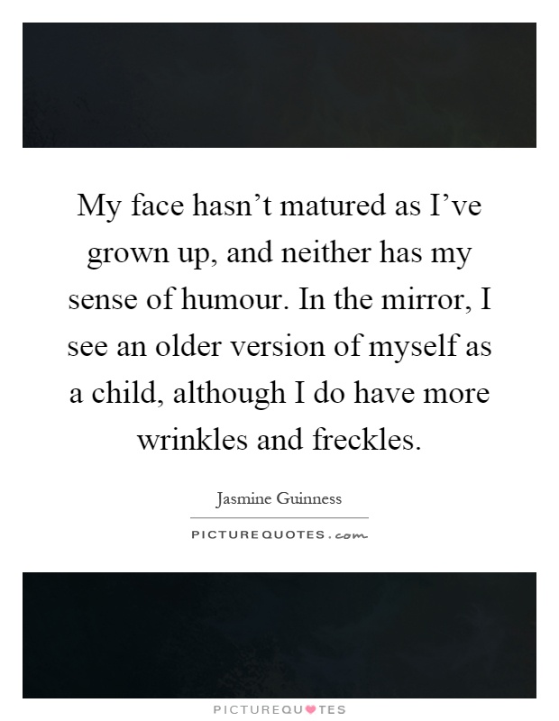 My face hasn't matured as I've grown up, and neither has my sense of humour. In the mirror, I see an older version of myself as a child, although I do have more wrinkles and freckles Picture Quote #1