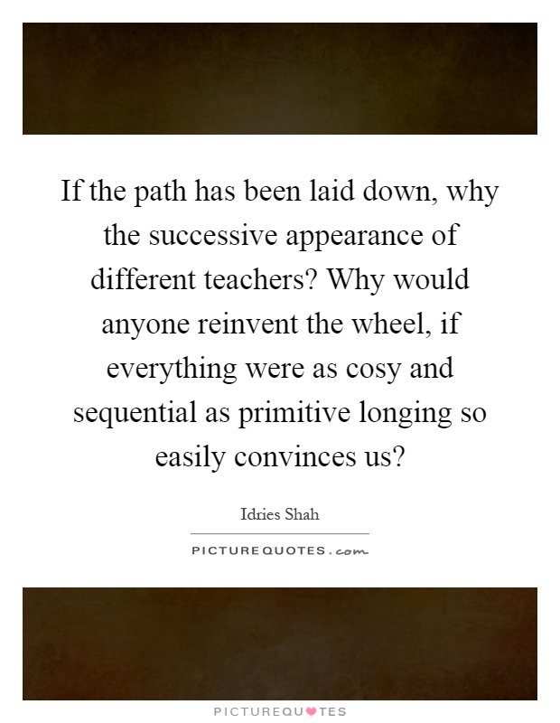 If the path has been laid down, why the successive appearance of different teachers? Why would anyone reinvent the wheel, if everything were as cosy and sequential as primitive longing so easily convinces us? Picture Quote #1