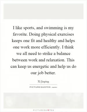 I like sports, and swimming is my favorite. Doing physical exercises keeps one fit and healthy and helps one work more efficiently. I think we all need to strike a balance between work and relaxation. This can keep us energetic and help us do our job better Picture Quote #1