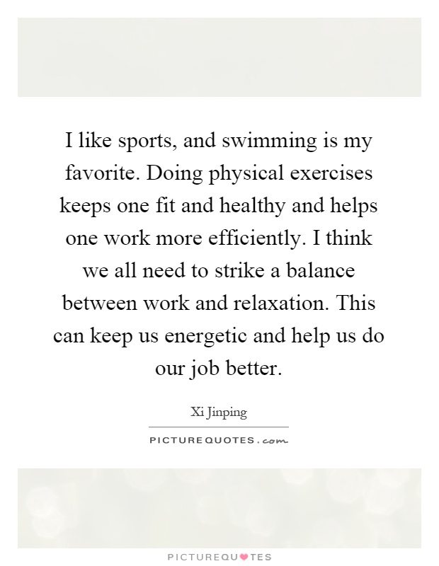 I like sports, and swimming is my favorite. Doing physical exercises keeps one fit and healthy and helps one work more efficiently. I think we all need to strike a balance between work and relaxation. This can keep us energetic and help us do our job better Picture Quote #1