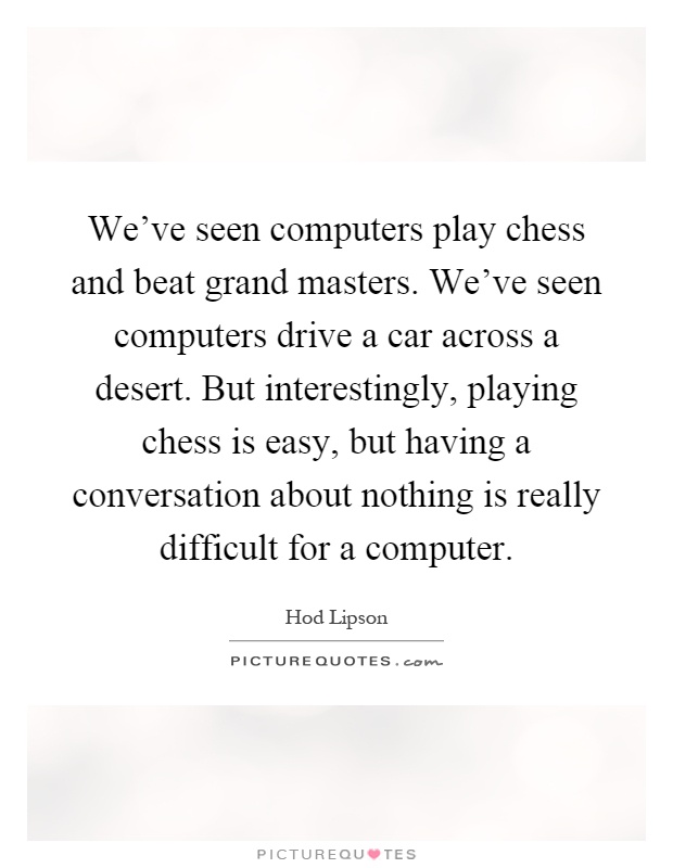 We've seen computers play chess and beat grand masters. We've seen computers drive a car across a desert. But interestingly, playing chess is easy, but having a conversation about nothing is really difficult for a computer Picture Quote #1
