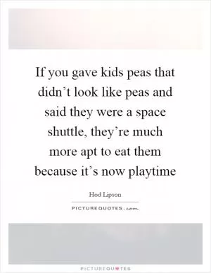 If you gave kids peas that didn’t look like peas and said they were a space shuttle, they’re much more apt to eat them because it’s now playtime Picture Quote #1