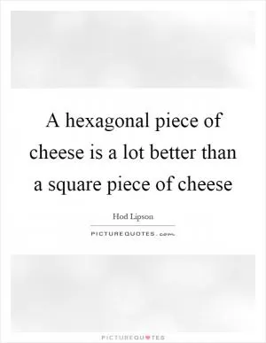 A hexagonal piece of cheese is a lot better than a square piece of cheese Picture Quote #1