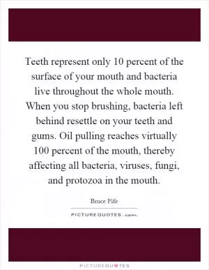 Teeth represent only 10 percent of the surface of your mouth and bacteria live throughout the whole mouth. When you stop brushing, bacteria left behind resettle on your teeth and gums. Oil pulling reaches virtually 100 percent of the mouth, thereby affecting all bacteria, viruses, fungi, and protozoa in the mouth Picture Quote #1