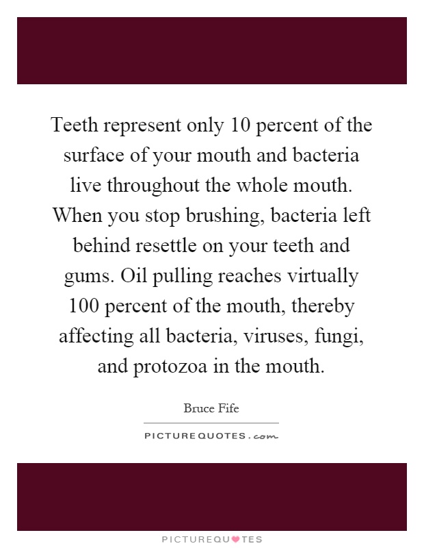 Teeth represent only 10 percent of the surface of your mouth and bacteria live throughout the whole mouth. When you stop brushing, bacteria left behind resettle on your teeth and gums. Oil pulling reaches virtually 100 percent of the mouth, thereby affecting all bacteria, viruses, fungi, and protozoa in the mouth Picture Quote #1