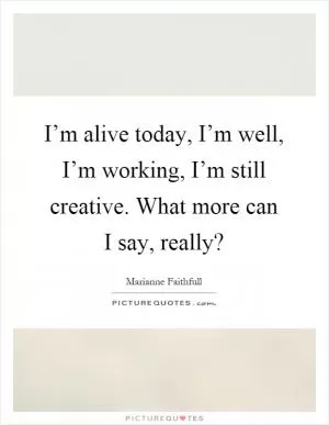 I’m alive today, I’m well, I’m working, I’m still creative. What more can I say, really? Picture Quote #1
