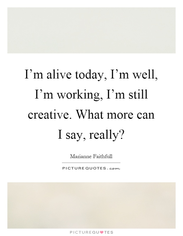 I'm alive today, I'm well, I'm working, I'm still creative. What more can I say, really? Picture Quote #1