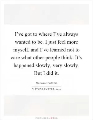 I’ve got to where I’ve always wanted to be. I just feel more myself, and I’ve learned not to care what other people think. It’s happened slowly, very slowly. But I did it Picture Quote #1