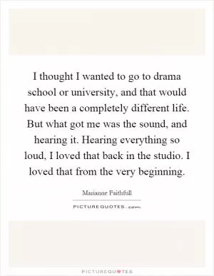 I thought I wanted to go to drama school or university, and that would have been a completely different life. But what got me was the sound, and hearing it. Hearing everything so loud, I loved that back in the studio. I loved that from the very beginning Picture Quote #1