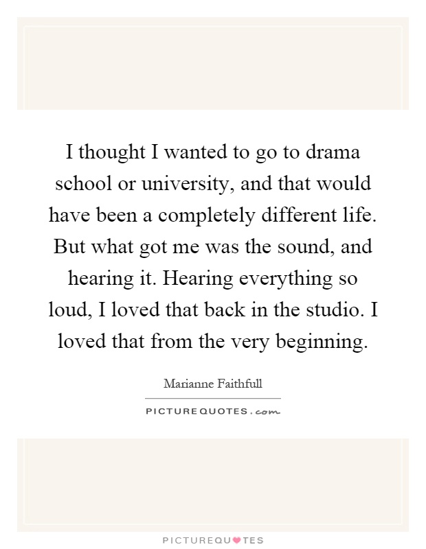 I thought I wanted to go to drama school or university, and that would have been a completely different life. But what got me was the sound, and hearing it. Hearing everything so loud, I loved that back in the studio. I loved that from the very beginning Picture Quote #1