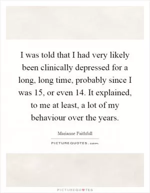I was told that I had very likely been clinically depressed for a long, long time, probably since I was 15, or even 14. It explained, to me at least, a lot of my behaviour over the years Picture Quote #1