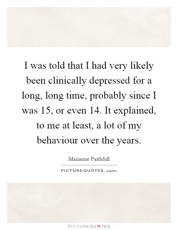 I was told that I had very likely been clinically depressed for a long, long time, probably since I was 15, or even 14. It explained, to me at least, a lot of my behaviour over the years Picture Quote #1