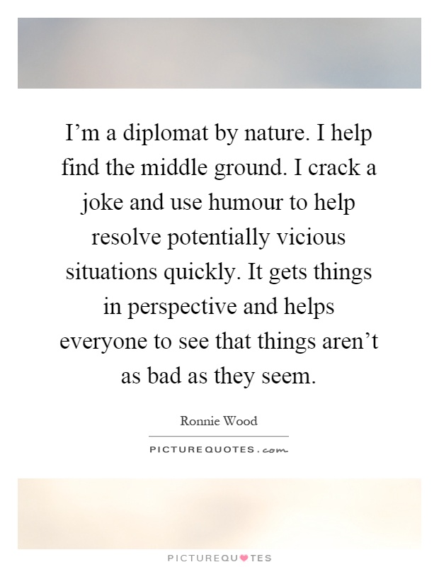 I'm a diplomat by nature. I help find the middle ground. I crack a joke and use humour to help resolve potentially vicious situations quickly. It gets things in perspective and helps everyone to see that things aren't as bad as they seem Picture Quote #1