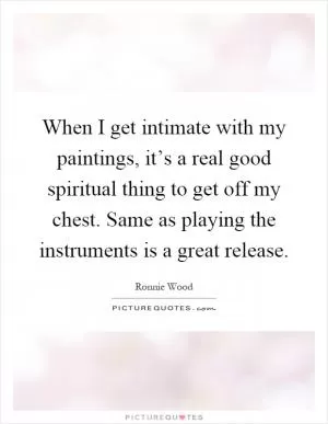 When I get intimate with my paintings, it’s a real good spiritual thing to get off my chest. Same as playing the instruments is a great release Picture Quote #1