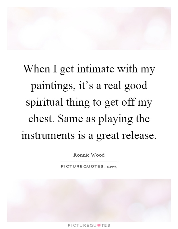 When I get intimate with my paintings, it's a real good spiritual thing to get off my chest. Same as playing the instruments is a great release Picture Quote #1