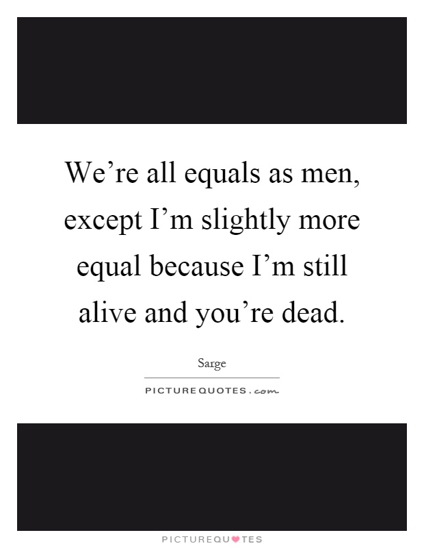 We're all equals as men, except I'm slightly more equal because I'm still alive and you're dead Picture Quote #1