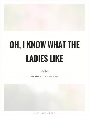Oh, I know what the ladies like Picture Quote #1