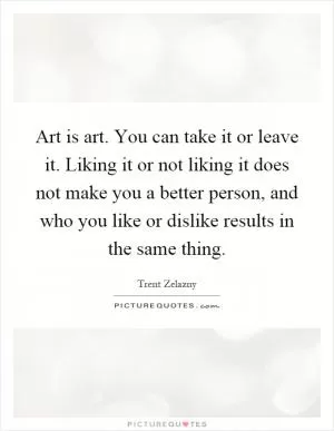 Art is art. You can take it or leave it. Liking it or not liking it does not make you a better person, and who you like or dislike results in the same thing Picture Quote #1
