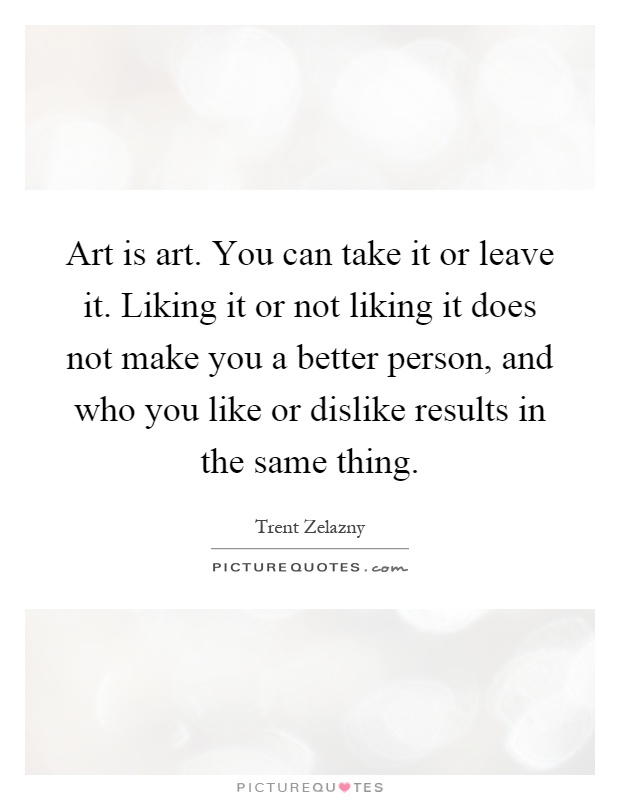 Art is art. You can take it or leave it. Liking it or not liking it does not make you a better person, and who you like or dislike results in the same thing Picture Quote #1