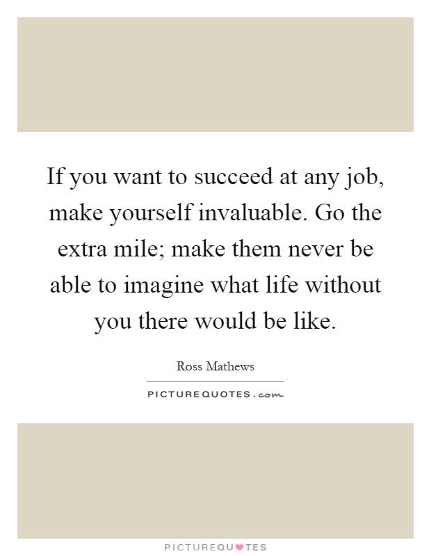 If you want to succeed at any job, make yourself invaluable. Go the extra mile; make them never be able to imagine what life without you there would be like Picture Quote #1