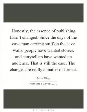 Honestly, the essence of publishing hasn’t changed. Since the days of the cave man carving stuff on the cave walls, people have wanted stories, and storytellers have wanted an audience. That is still the case. The changes are really a matter of format Picture Quote #1