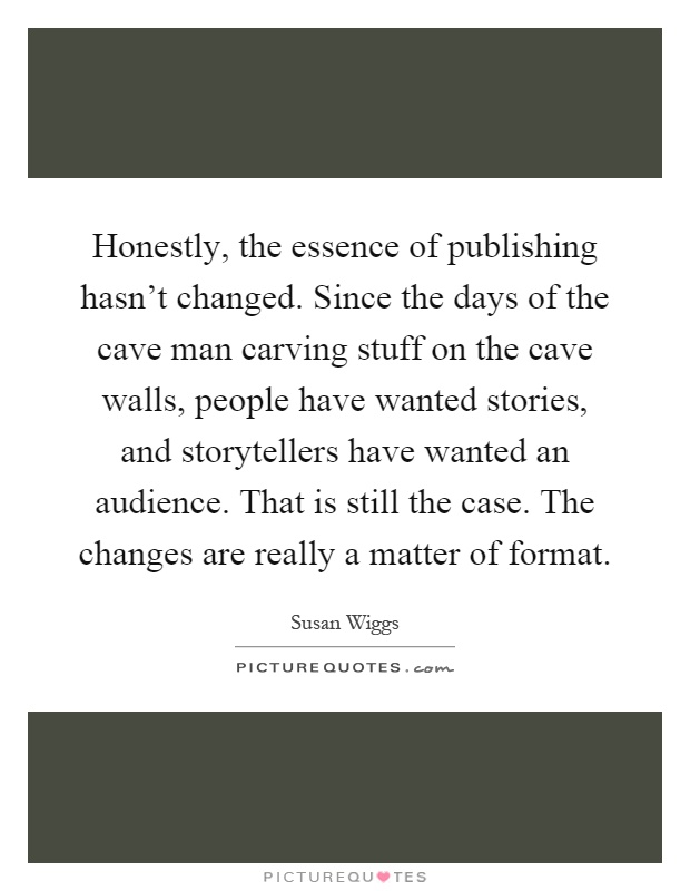 Honestly, the essence of publishing hasn't changed. Since the days of the cave man carving stuff on the cave walls, people have wanted stories, and storytellers have wanted an audience. That is still the case. The changes are really a matter of format Picture Quote #1