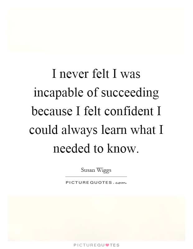 I never felt I was incapable of succeeding because I felt confident I could always learn what I needed to know Picture Quote #1