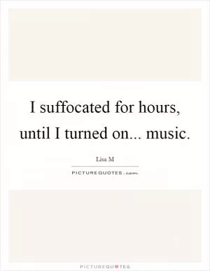 I suffocated for hours, until I turned on... music Picture Quote #1