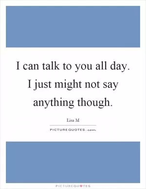 I can talk to you all day. I just might not say anything though Picture Quote #1
