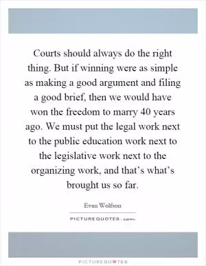 Courts should always do the right thing. But if winning were as simple as making a good argument and filing a good brief, then we would have won the freedom to marry 40 years ago. We must put the legal work next to the public education work next to the legislative work next to the organizing work, and that’s what’s brought us so far Picture Quote #1