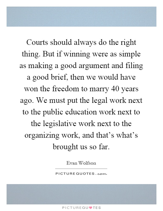 Courts should always do the right thing. But if winning were as simple as making a good argument and filing a good brief, then we would have won the freedom to marry 40 years ago. We must put the legal work next to the public education work next to the legislative work next to the organizing work, and that's what's brought us so far Picture Quote #1
